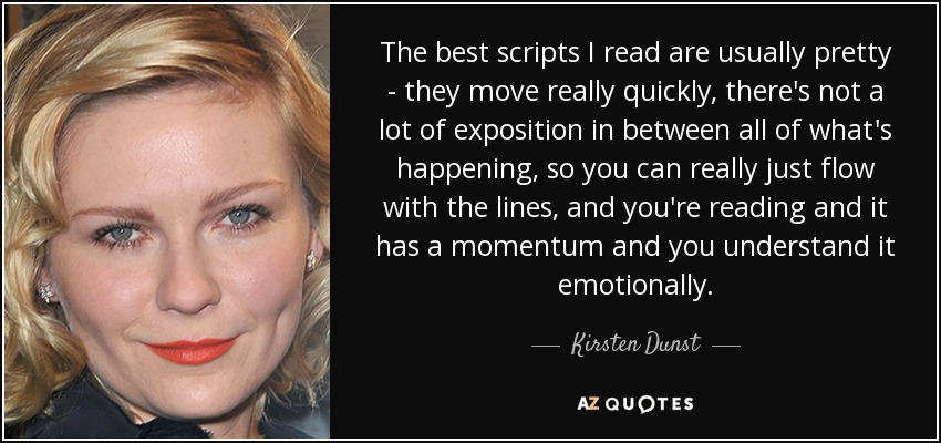 The best scripts I read are usually pretty - they move really quickly, there's not a lot of exposition in between all of what's happening, so you can really just flow with the lines, and you're reading and it has a momentum and you understand it emotionally. - Kirsten Dunst