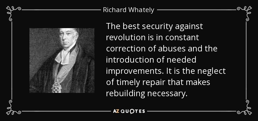 The best security against revolution is in constant correction of abuses and the introduction of needed improvements. It is the neglect of timely repair that makes rebuilding necessary. - Richard Whately