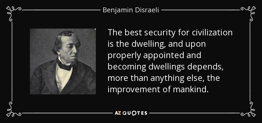 The best security for civilization is the dwelling, and upon properly appointed and becoming dwellings depends, more than anything else, the improvement of mankind. - Benjamin Disraeli