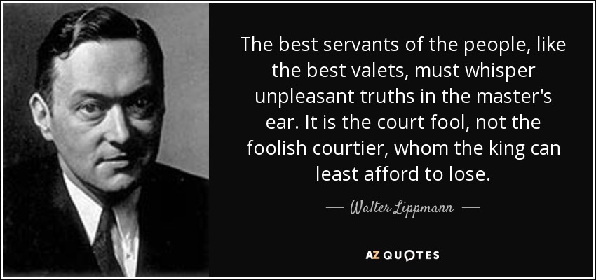 The best servants of the people, like the best valets, must whisper unpleasant truths in the master's ear. It is the court fool, not the foolish courtier, whom the king can least afford to lose. - Walter Lippmann