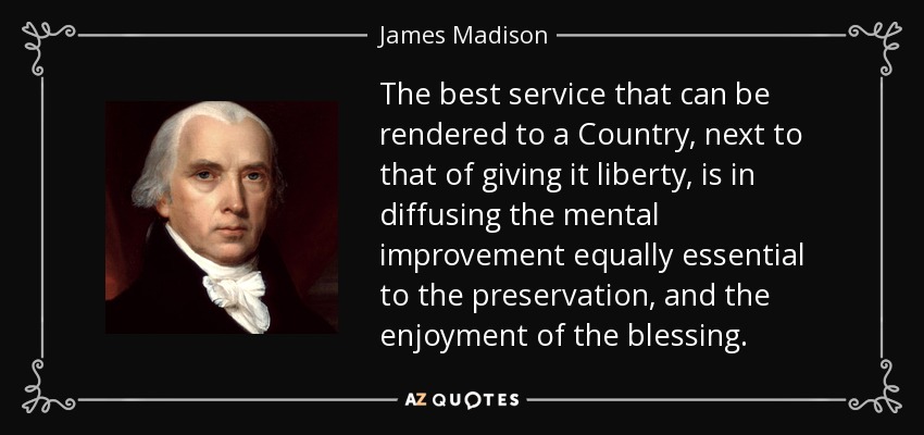 The best service that can be rendered to a Country, next to that of giving it liberty, is in diffusing the mental improvement equally essential to the preservation, and the enjoyment of the blessing. - James Madison