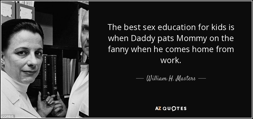 The best sex education for kids is when Daddy pats Mommy on the fanny when he comes home from work. - William H. Masters