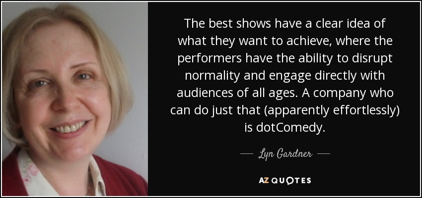 The best shows have a clear idea of what they want to achieve, where the performers have the ability to disrupt normality and engage directly with audiences of all ages. A company who can do just that (apparently effortlessly) is dotComedy. - Lyn Gardner