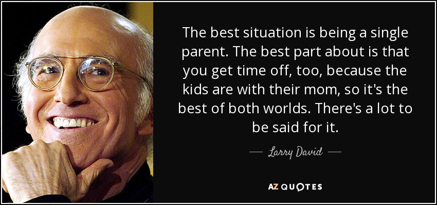 The best situation is being a single parent. The best part about is that you get time off, too, because the kids are with their mom, so it's the best of both worlds. There's a lot to be said for it. - Larry David