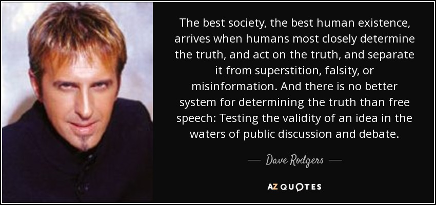 The best society, the best human existence, arrives when humans most closely determine the truth, and act on the truth, and separate it from superstition, falsity, or misinformation. And there is no better system for determining the truth than free speech: Testing the validity of an idea in the waters of public discussion and debate. - Dave Rodgers
