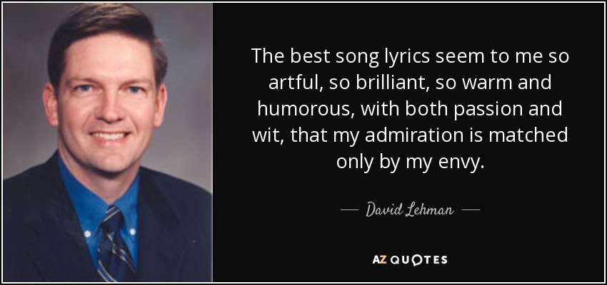 The best song lyrics seem to me so artful, so brilliant, so warm and humorous, with both passion and wit, that my admiration is matched only by my envy. - David Lehman