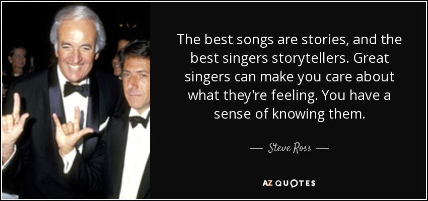 The best songs are stories, and the best singers storytellers. Great singers can make you care about what they're feeling. You have a sense of knowing them. - Steve Ross