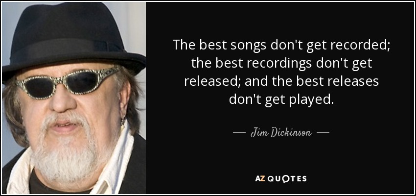 The best songs don't get recorded; the best recordings don't get released; and the best releases don't get played. - Jim Dickinson