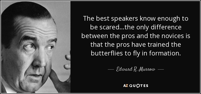 The best speakers know enough to be scared…the only difference between the pros and the novices is that the pros have trained the butterflies to fly in formation. - Edward R. Murrow