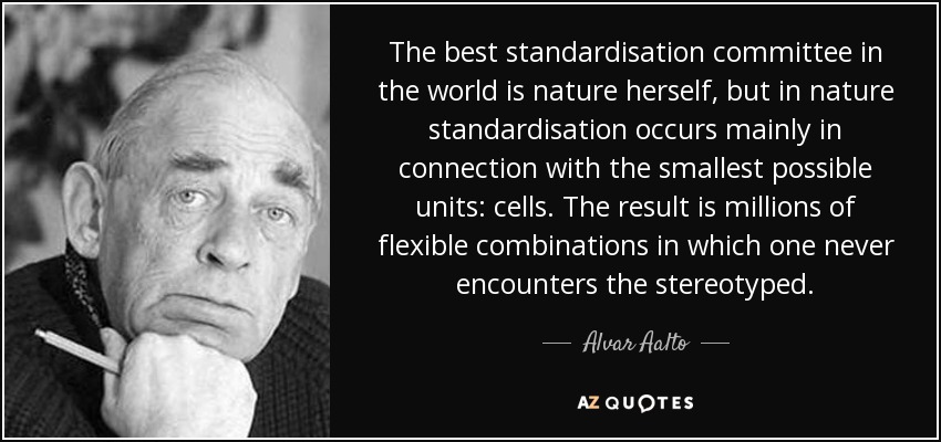 The best standardisation committee in the world is nature herself, but in nature standardisation occurs mainly in connection with the smallest possible units: cells. The result is millions of flexible combinations in which one never encounters the stereotyped. - Alvar Aalto