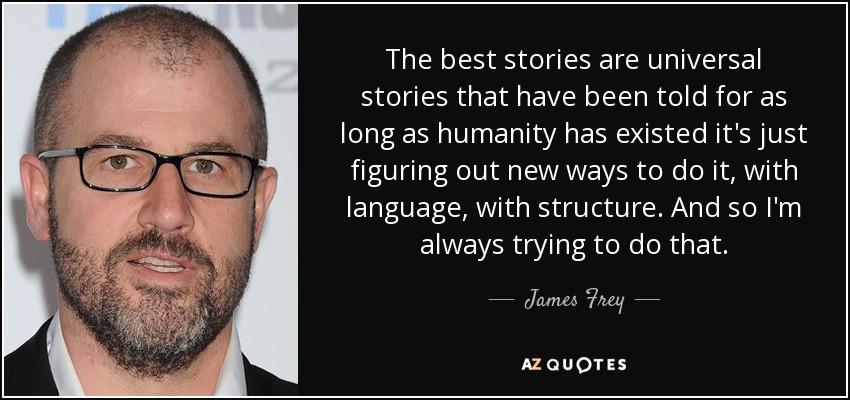 The best stories are universal stories that have been told for as long as humanity has existed it's just figuring out new ways to do it, with language, with structure. And so I'm always trying to do that. - James Frey