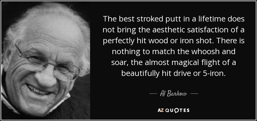 The best stroked putt in a lifetime does not bring the aesthetic satisfaction of a perfectly hit wood or iron shot. There is nothing to match the whoosh and soar, the almost magical flight of a beautifully hit drive or 5-iron. - Al Barkow