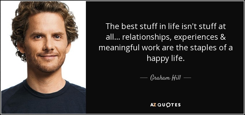 The best stuff in life isn't stuff at all... relationships, experiences & meaningful work are the staples of a happy life. - Graham Hill