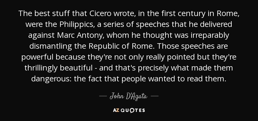 The best stuff that Cicero wrote, in the first century in Rome, were the Philippics, a series of speeches that he delivered against Marc Antony, whom he thought was irreparably dismantling the Republic of Rome. Those speeches are powerful because they're not only really pointed but they're thrillingly beautiful - and that's precisely what made them dangerous: the fact that people wanted to read them. - John D'Agata