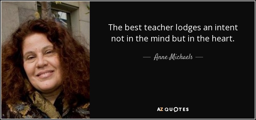 The best teacher lodges an intent not in the mind but in the heart. - Anne Michaels