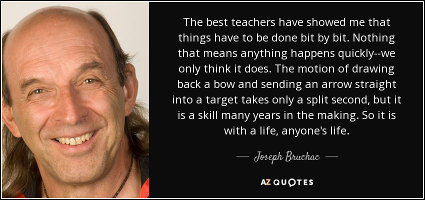 The best teachers have showed me that things have to be done bit by bit. Nothing that means anything happens quickly--we only think it does. The motion of drawing back a bow and sending an arrow straight into a target takes only a split second, but it is a skill many years in the making. So it is with a life, anyone's life. - Joseph Bruchac