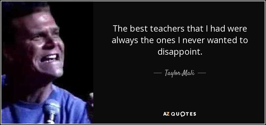 The best teachers that I had were always the ones I never wanted to disappoint. - Taylor Mali