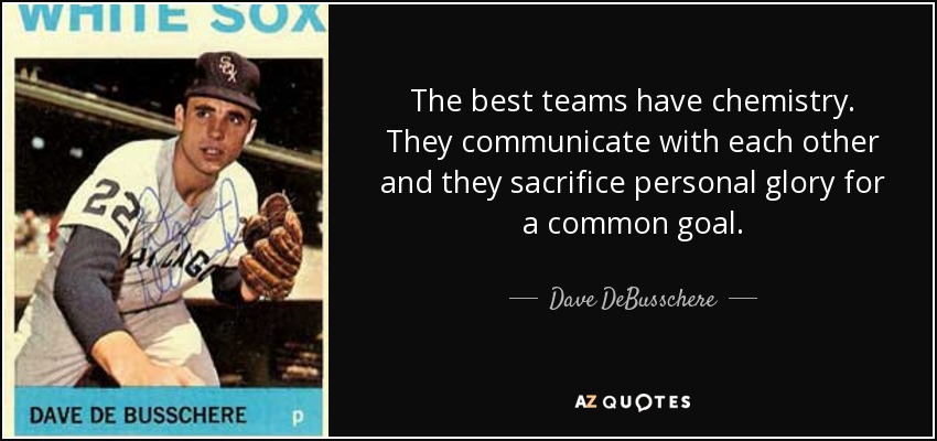 The best teams have chemistry. They communicate with each other and they sacrifice personal glory for a common goal. - Dave DeBusschere