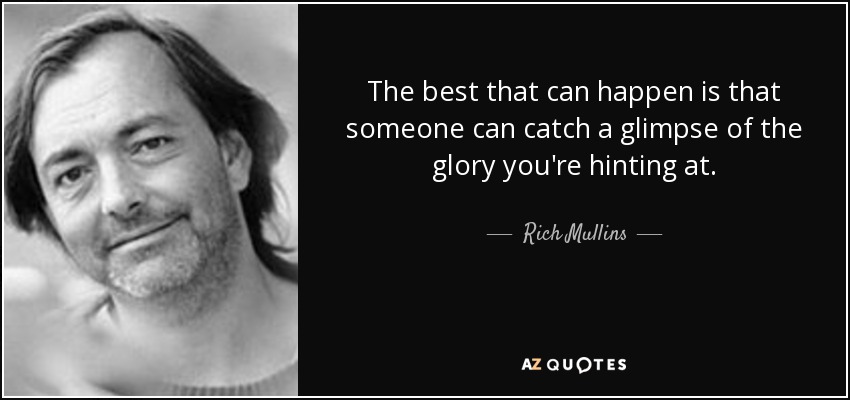 The best that can happen is that someone can catch a glimpse of the glory you're hinting at. - Rich Mullins