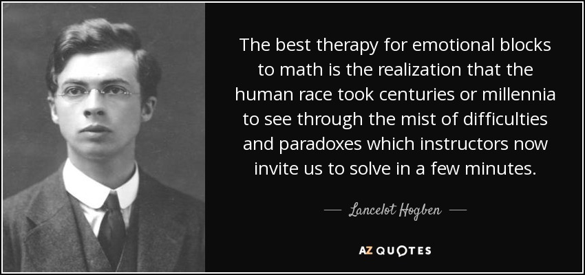 The best therapy for emotional blocks to math is the realization that the human race took centuries or millennia to see through the mist of difficulties and paradoxes which instructors now invite us to solve in a few minutes. - Lancelot Hogben