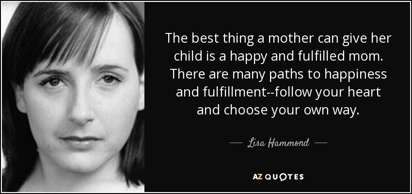 The best thing a mother can give her child is a happy and fulfilled mom. There are many paths to happiness and fulfillment--follow your heart and choose your own way. - Lisa Hammond