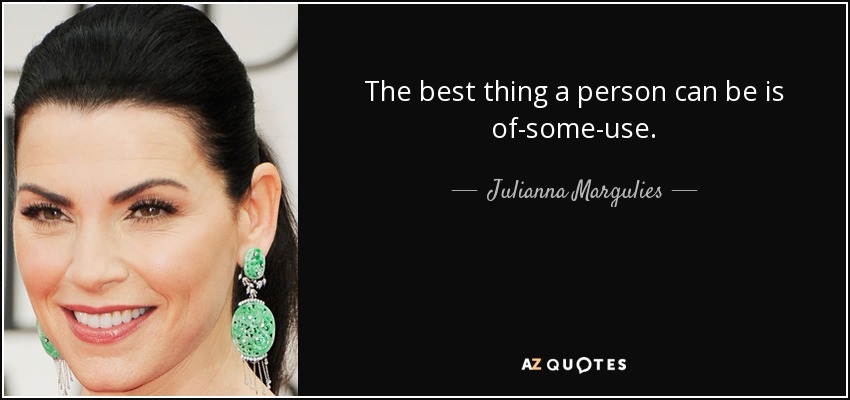 The best thing a person can be is of-some-use. - Julianna Margulies