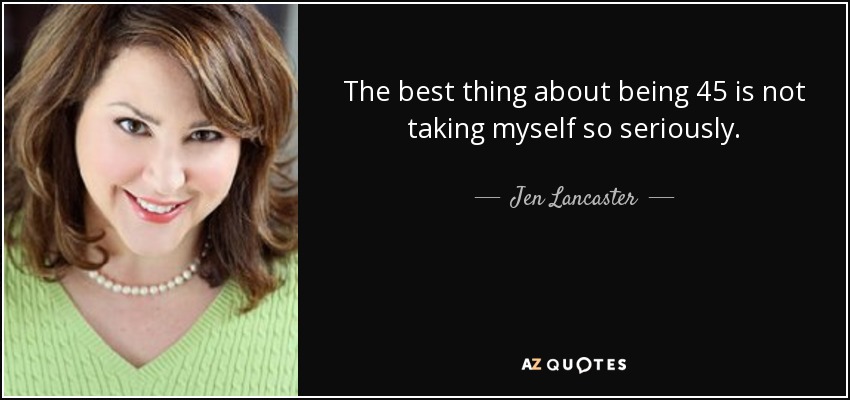 The best thing about being 45 is not taking myself so seriously. - Jen Lancaster