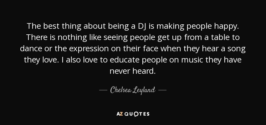 The best thing about being a DJ is making people happy. There is nothing like seeing people get up from a table to dance or the expression on their face when they hear a song they love. I also love to educate people on music they have never heard. - Chelsea Leyland