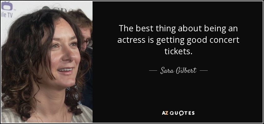 The best thing about being an actress is getting good concert tickets. - Sara Gilbert