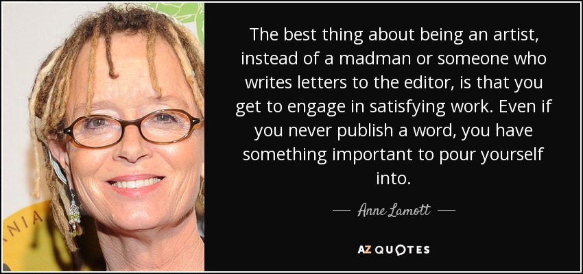 The best thing about being an artist, instead of a madman or someone who writes letters to the editor, is that you get to engage in satisfying work. Even if you never publish a word, you have something important to pour yourself into. - Anne Lamott