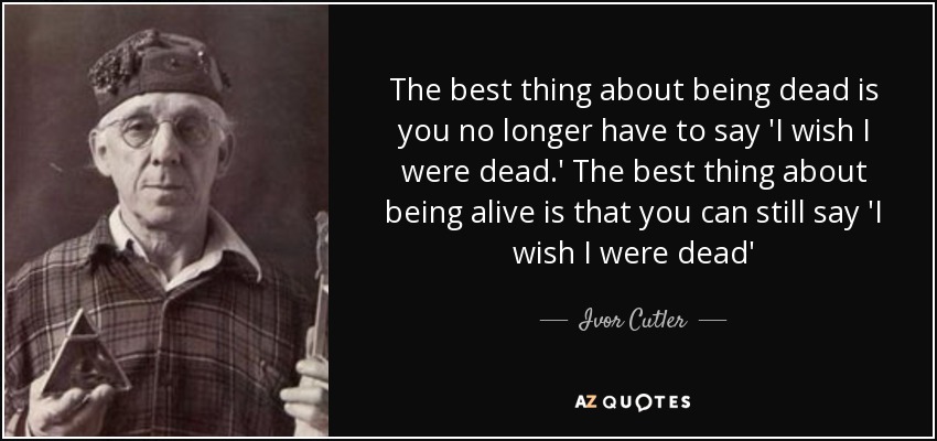 The best thing about being dead is you no longer have to say 'I wish I were dead.' The best thing about being alive is that you can still say 'I wish I were dead' - Ivor Cutler