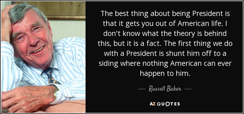 The best thing about being President is that it gets you out of American life. I don't know what the theory is behind this, but it is a fact. The first thing we do with a President is shunt him off to a siding where nothing American can ever happen to him. - Russell Baker