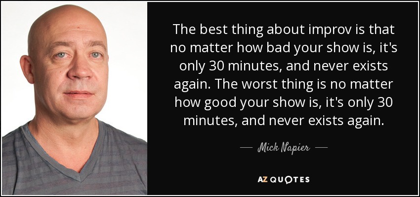 The best thing about improv is that no matter how bad your show is, it's only 30 minutes, and never exists again. The worst thing is no matter how good your show is, it's only 30 minutes, and never exists again. - Mick Napier