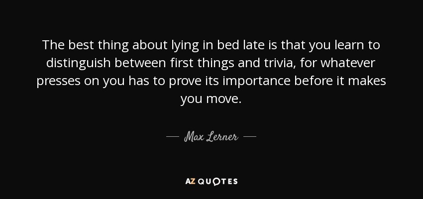 The best thing about lying in bed late is that you learn to distinguish between first things and trivia, for whatever presses on you has to prove its importance before it makes you move. - Max Lerner