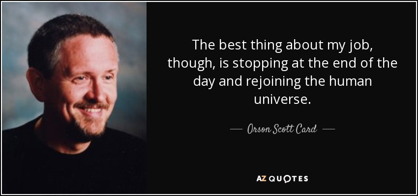 The best thing about my job, though, is stopping at the end of the day and rejoining the human universe. - Orson Scott Card