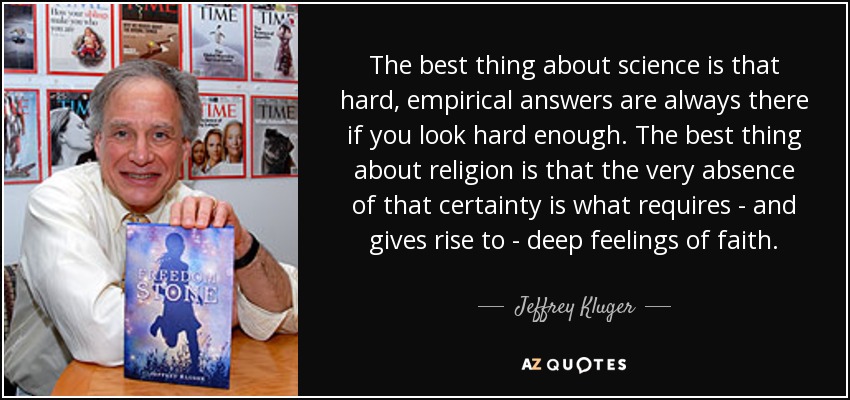 The best thing about science is that hard, empirical answers are always there if you look hard enough. The best thing about religion is that the very absence of that certainty is what requires - and gives rise to - deep feelings of faith. - Jeffrey Kluger