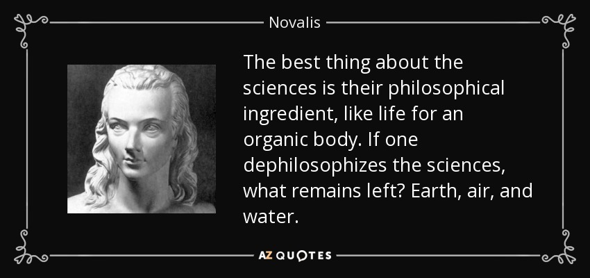 The best thing about the sciences is their philosophical ingredient, like life for an organic body. If one dephilosophizes the sciences, what remains left? Earth, air, and water. - Novalis