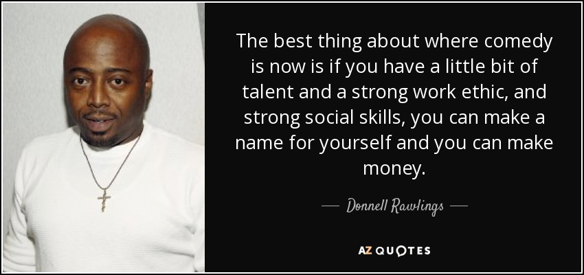 The best thing about where comedy is now is if you have a little bit of talent and a strong work ethic, and strong social skills, you can make a name for yourself and you can make money. - Donnell Rawlings