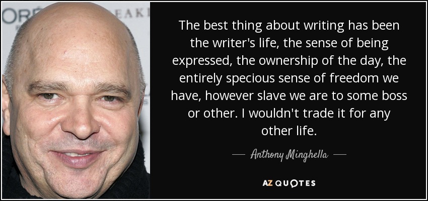 The best thing about writing has been the writer's life, the sense of being expressed, the ownership of the day, the entirely specious sense of freedom we have, however slave we are to some boss or other. I wouldn't trade it for any other life. - Anthony Minghella