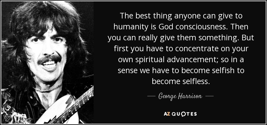 The best thing anyone can give to humanity is God consciousness. Then you can really give them something. But first you have to concentrate on your own spiritual advancement; so in a sense we have to become selfish to become selfless. - George Harrison