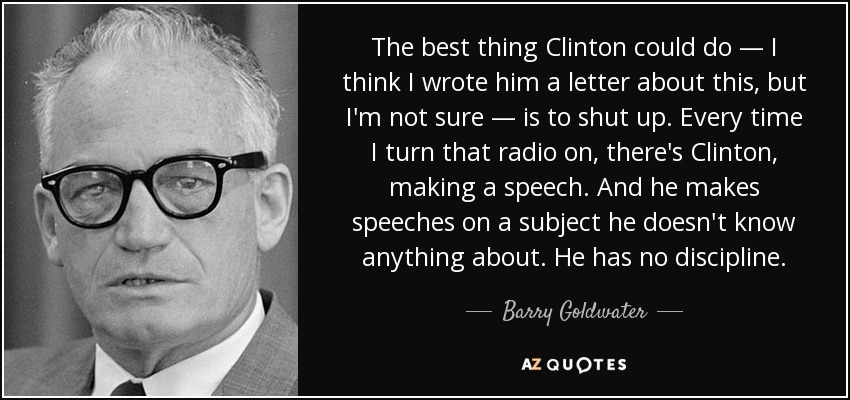 The best thing Clinton could do — I think I wrote him a letter about this, but I'm not sure — is to shut up. Every time I turn that radio on, there's Clinton, making a speech. And he makes speeches on a subject he doesn't know anything about. He has no discipline. - Barry Goldwater