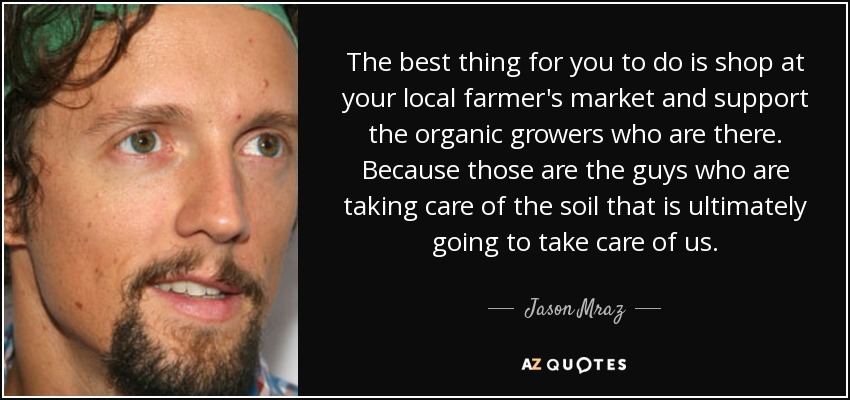 The best thing for you to do is shop at your local farmer's market and support the organic growers who are there. Because those are the guys who are taking care of the soil that is ultimately going to take care of us. - Jason Mraz