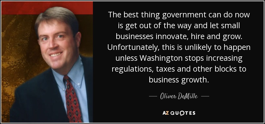 The best thing government can do now is get out of the way and let small businesses innovate, hire and grow. Unfortunately, this is unlikely to happen unless Washington stops increasing regulations, taxes and other blocks to business growth. - Oliver DeMille