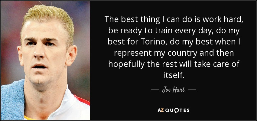 The best thing I can do is work hard, be ready to train every day, do my best for Torino, do my best when I represent my country and then hopefully the rest will take care of itself. - Joe Hart