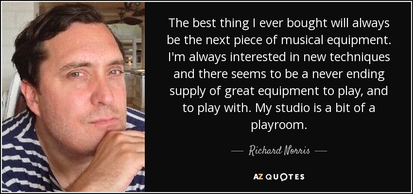 The best thing I ever bought will always be the next piece of musical equipment. I'm always interested in new techniques and there seems to be a never ending supply of great equipment to play, and to play with. My studio is a bit of a playroom. - Richard Norris