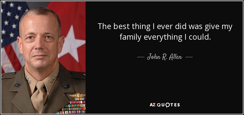 The best thing I ever did was give my family everything I could. - John R. Allen