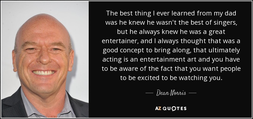 The best thing I ever learned from my dad was he knew he wasn't the best of singers, but he always knew he was a great entertainer, and I always thought that was a good concept to bring along, that ultimately acting is an entertainment art and you have to be aware of the fact that you want people to be excited to be watching you. - Dean Norris