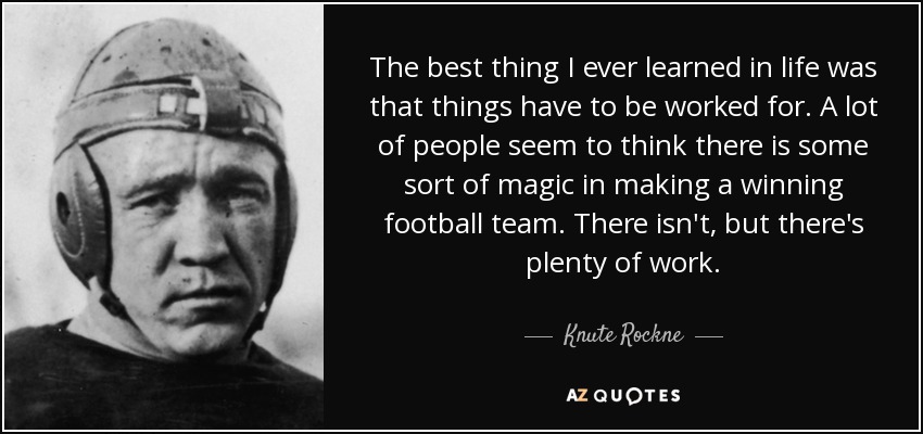 The best thing I ever learned in life was that things have to be worked for. A lot of people seem to think there is some sort of magic in making a winning football team. There isn't, but there's plenty of work. - Knute Rockne