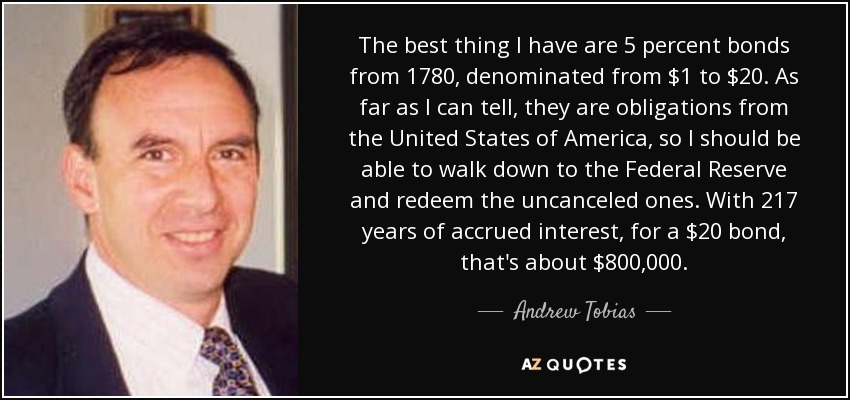 The best thing I have are 5 percent bonds from 1780, denominated from $1 to $20. As far as I can tell, they are obligations from the United States of America, so I should be able to walk down to the Federal Reserve and redeem the uncanceled ones. With 217 years of accrued interest, for a $20 bond, that's about $800,000. - Andrew Tobias