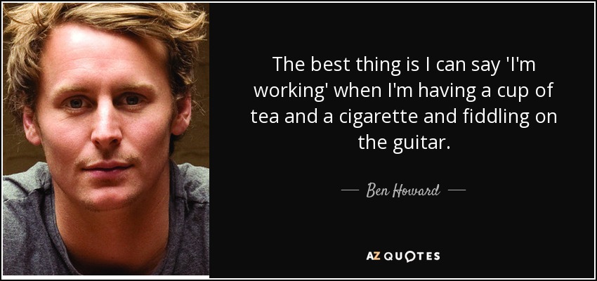 The best thing is I can say 'I'm working' when I'm having a cup of tea and a cigarette and fiddling on the guitar. - Ben Howard